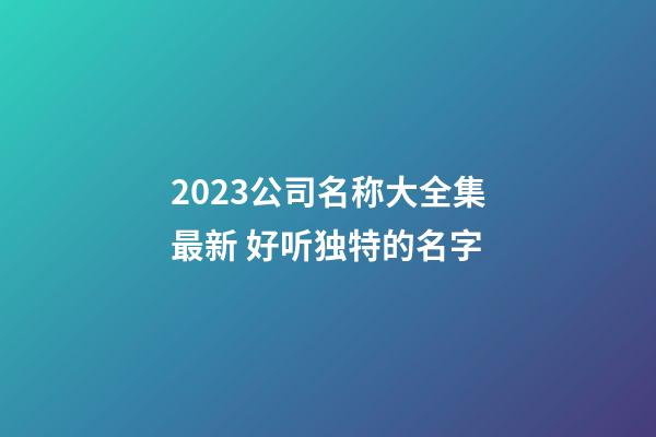 2023公司名称大全集最新 好听独特的名字